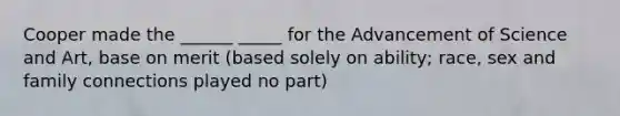 Cooper made the ______ _____ for the Advancement of Science and Art, base on merit (based solely on ability; race, sex and family connections played no part)