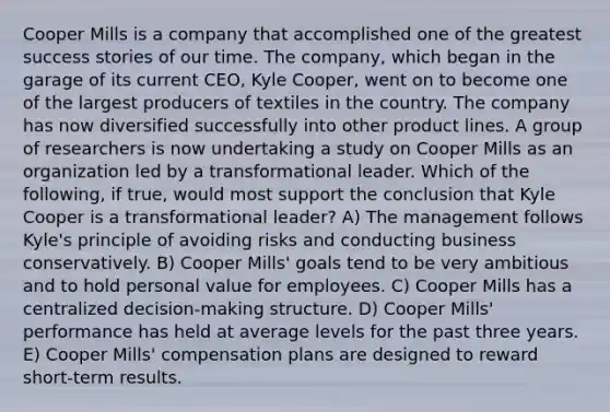 Cooper Mills is a company that accomplished one of the greatest success stories of our time. The company, which began in the garage of its current CEO, Kyle Cooper, went on to become one of the largest producers of textiles in the country. The company has now diversified successfully into other product lines. A group of researchers is now undertaking a study on Cooper Mills as an organization led by a transformational leader. Which of the following, if true, would most support the conclusion that Kyle Cooper is a transformational leader? A) The management follows Kyle's principle of avoiding risks and conducting business conservatively. B) Cooper Mills' goals tend to be very ambitious and to hold personal value for employees. C) Cooper Mills has a centralized decision-making structure. D) Cooper Mills' performance has held at average levels for the past three years. E) Cooper Mills' compensation plans are designed to reward short-term results.