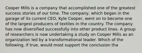 Cooper Mills is a company that accomplished one of the greatest success stories of our time. The company, which began in the garage of its current CEO, Kyle Cooper, went on to become one of the largest producers of textiles in the country. The company has now diversified successfully into other product lines. A group of researchers is now undertaking a study on Cooper Mills as an organization led by a transformational leader. Which of the following, if true, would most support the conclusion tha