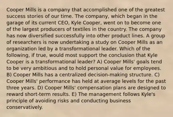 Cooper Mills is a company that accomplished one of the greatest success stories of our time. The company, which began in the garage of its current CEO, Kyle Cooper, went on to become one of the largest producers of textiles in the country. The company has now diversified successfully into other product lines. A group of researchers is now undertaking a study on Cooper Mills as an organization led by a transformational leader. Which of the following, if true, would most support the conclusion that Kyle Cooper is a transformational leader? A) Cooper Mills' goals tend to be very ambitious and to hold personal value for employees. B) Cooper Mills has a centralized decision-making structure. C) Cooper Mills' performance has held at average levels for the past three years. D) Cooper Mills' compensation plans are designed to reward short-term results. E) The management follows Kyle's principle of avoiding risks and conducting business conservatively.