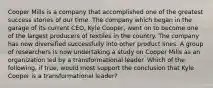 Cooper Mills is a company that accomplished one of the greatest success stories of our time. The company which began in the garage of its current CEO, Kyle Cooper, went on to become one of the largest producers of textiles in the country. The company has now diversified successfully into other product lines. A group of researchers is now undertaking a study on Cooper Mills as an organization led by a transformational leader. Which of the following, if true, would most support the conclusion that Kyle Cooper is a transformational leader?