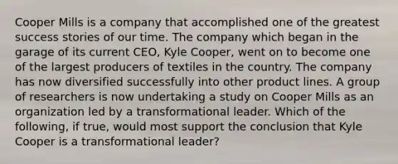 Cooper Mills is a company that accomplished one of the greatest success stories of our time. The company which began in the garage of its current CEO, Kyle Cooper, went on to become one of the largest producers of textiles in the country. The company has now diversified successfully into other product lines. A group of researchers is now undertaking a study on Cooper Mills as an organization led by a transformational leader. Which of the following, if true, would most support the conclusion that Kyle Cooper is a transformational leader?