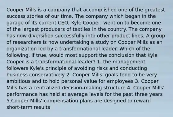 Cooper Mills is a company that accomplished one of the greatest success stories of our time. The company which began in the garage of its current CEO, Kyle Cooper, went on to become one of the largest producers of textiles in the country. The company has now diversified successfully into other product lines. A group of researchers is now undertaking a study on Cooper Mills as an organization led by a transformational leader. Which of the following, if true, would most support the conclusion that Kyle Cooper is a transformational leader? 1. the management followers Kyle's principle of avoiding risks and conducting business conservatively 2. Cooper Mills' goals tend to be very ambitious and to hold personal value for employees 3. Cooper Mills has a centralized decision-making structure 4. Cooper Mills' performance has held at average levels for the past three years 5.Cooper Mills' compensation plans are designed to reward short-term results