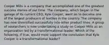 Cooper Mills is a company that accomplished one of the greatest success stories of our time. The company, which began in the garage of its current CEO, Kyle Cooper, went on to become one of the largest producers of textiles in the country. The company has now diversified successfully into other product lines. A group of researchers is now undertaking a study on Cooper Mills as an organization led by a transformational leader. Which of the following, if true, would most support the conclusion that Kyle Cooper is a transformational leader?