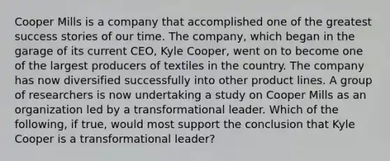 Cooper Mills is a company that accomplished one of the greatest success stories of our time. The company, which began in the garage of its current CEO, Kyle Cooper, went on to become one of the largest producers of textiles in the country. The company has now diversified successfully into other product lines. A group of researchers is now undertaking a study on Cooper Mills as an organization led by a transformational leader. Which of the following, if true, would most support the conclusion that Kyle Cooper is a transformational leader?