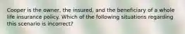 Cooper is the owner, the insured, and the beneficiary of a whole life insurance policy. Which of the following situations regarding this scenario is incorrect?