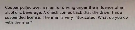 Cooper pulled over a man for driving under the influence of an alcoholic beverage. A check comes back that the driver has a suspended license. The man is very intoxicated. What do you do with the man?