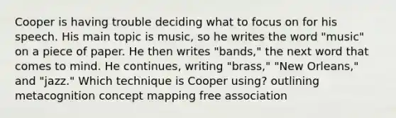 Cooper is having trouble deciding what to focus on for his speech. His main topic is music, so he writes the word "music" on a piece of paper. He then writes "bands," the next word that comes to mind. He continues, writing "brass," "New Orleans," and "jazz." Which technique is Cooper using? outlining metacognition concept mapping free association