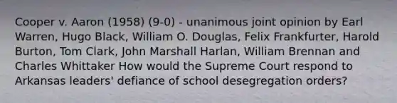 Cooper v. Aaron (1958) (9-0) - unanimous joint opinion by Earl Warren, Hugo Black, William O. Douglas, Felix Frankfurter, Harold Burton, Tom Clark, John Marshall Harlan, William Brennan and Charles Whittaker How would the Supreme Court respond to Arkansas leaders' defiance of school desegregation orders?