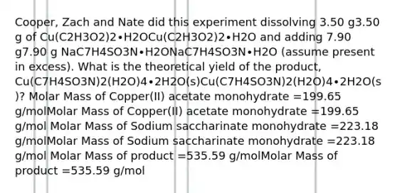 Cooper, Zach and Nate did this experiment dissolving 3.50 g3.50 g of Cu(C2H3O2)2∙H2OCu(C2H3O2)2∙H2O and adding 7.90 g7.90 g NaC7H4SO3N∙H2ONaC7H4SO3N∙H2O (assume present in excess). What is the theoretical yield of the product, Cu(C7H4SO3N)2(H2O)4∙2H2O(s)Cu(C7H4SO3N)2(H2O)4∙2H2O(s)? Molar Mass of Copper(II) acetate monohydrate =199.65 g/molMolar Mass of Copper(II) acetate monohydrate =199.65 g/mol Molar Mass of Sodium saccharinate monohydrate =223.18 g/molMolar Mass of Sodium saccharinate monohydrate =223.18 g/mol Molar Mass of product =535.59 g/molMolar Mass of product =535.59 g/mol