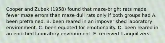 Cooper and Zubek (1958) found that maze-bright rats made fewer maze errors than maze-dull rats only if both groups had A. been pretrained. B. been reared in an impoverished laboratory environment. C. been equated for emotionality. D. been reared in an enriched laboratory environment. E. received tranquilizers.