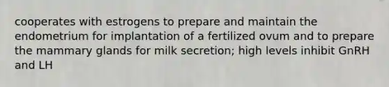 cooperates with estrogens to prepare and maintain the endometrium for implantation of a fertilized ovum and to prepare the mammary glands for milk secretion; high levels inhibit GnRH and LH