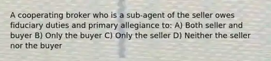 A cooperating broker who is a sub-agent of the seller owes fiduciary duties and primary allegiance to: A) Both seller and buyer B) Only the buyer C) Only the seller D) Neither the seller nor the buyer