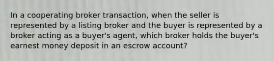 In a cooperating broker transaction, when the seller is represented by a listing broker and the buyer is represented by a broker acting as a buyer's agent, which broker holds the buyer's earnest money deposit in an escrow account?