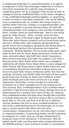 A cooperating brokerage or a cooperating broker is an agency arrangement in which two brokerages collaborate to achieve a real estate transaction for a specific piece of property. A cooperating broker can be a subagent if they accept an offer of subagency from an unaffiliated broker. In this sense, subagency is two unaffiliated brokerages working together, or cooperating, in order to realize a real estate transaction. This can be referred to as a cooperating sale. So, a broker who brings a buyer to another broker (who has a listing) is a cooperating broker. Let's look at an example to see how fiduciary duties can shift with cooperating brokers and subagency. Casa and Haus Brokerage: . Breck, a broker, works for Casa Brokerage. . Breck is the listing agent for Seller Simone. . Dillon, a broker, works for Haus Brokerage. . Dillon is the buyer's agent for Buyer Janine. Broker Dillon sees Seller Simone's property and just knows Buyer Janine will love it. Broker Dillon (who originally worked with Buyer Janine) enters into a subagency agreement with Broker Breck to help bring Buyer Janine to the transaction and realize the transaction. Working Together: This all sounds pretty good, right? Seller Simone sells his house, Buyer Janine buys a house she loves, and both brokers help fulfill their clients' transactions. What could be bad about that? Well, the problem is the shift in fiduciary duties. When Broker Dillon enters into a subagency relationship with Broker Breck, Broker Dillon is now a subagent of Seller Simone, NOT Buyer Janine's agent. Broker Dillon will need to immediately disclose this information to Buyer Janine and ensure he gives Seller Simone all fiduciary duties. See how that could get confusing, Yoni? Broker Dillon will likely still feel loyal to Buyer Janine even though his duties have shifted to another party. And Buyer Janine will need to know she is no longer represented. Remember: A buyer brought to a real estate transaction by a seller's subagent has no one looking out for their interests. MLS: Unaffiliated brokers (such as Brokers Breck and Dillon) might find each other by chance. Perhaps they see an advertisement for a property their client will like, etc. However, most unaffiliated brokers find each other through their local MLS, or multiple listing service. You'll learn what an MLS is and how it works later on. For now, just think of an MLS as a collective internet database that lists an area's available properties. It's kind of like a matchmaking service for brokerages; it's an easy way to connect buyers with sellers and vice versa. Compensation: Compensation can be a bit funky when it comes to cooperating brokers. If cooperating brokers are NOT operating as subagents of a seller, they can still get compensated for bringing a buyer to the transaction. It is hard work, after all! Agents should make sure they know what compensation terms are BEFORE putting in hours and hours of work on a transaction.