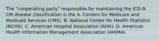 The "cooperating party" responsible for maintaining the ICD-9-CM disease classification is the A. Centers for Medicare and Medicaid Services (CMS). B. National Center for Health Statistics (NCHS). C. American Hospital Association (AHA). D. American Health Information Management Association (AHIMA).