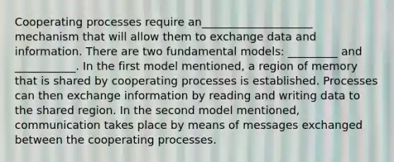 Cooperating processes require an____________________ mechanism that will allow them to exchange data and information. There are two fundamental models: _________ and ___________. In the first model mentioned, a region of memory that is shared by cooperating processes is established. Processes can then exchange information by reading and writing data to the shared region. In the second model mentioned, communication takes place by means of messages exchanged between the cooperating processes.