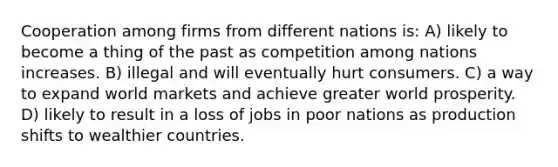 Cooperation among firms from different nations is: A) likely to become a thing of the past as competition among nations increases. B) illegal and will eventually hurt consumers. C) a way to expand world markets and achieve greater world prosperity. D) likely to result in a loss of jobs in poor nations as production shifts to wealthier countries.