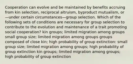 Cooperation can evolve and be maintained by benefits accruing from kin selection, reciprocal altruism, byproduct mutualism, or—under certain circumstances—group selection. Which of the following sets of conditions are necessary for group selection to contribute to the evolution and maintenance of a trait promoting social cooperation? kin groups; limited migration among groups small group size; limited migration among groups groups composed of close kin; high probability of group extinction: small group size; limited migration among groups; high probability of group extinction kin groups; limited migration among groups; high probability of group extinction