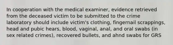 In cooperation with the medical examiner, evidence retrieved from the deceased victim to be submitted to the crime laboratory should include victim's clothing, fingernail scrappings, head and pubic hears, blood, vaginal, anal, and oral swabs (in sex related crimes), recovered bullets, and ahnd swabs for GRS