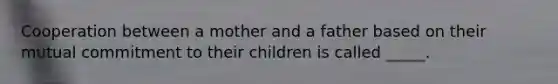 Cooperation between a mother and a father based on their mutual commitment to their children is called _____.