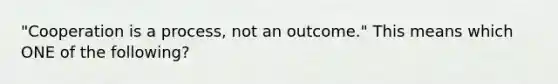 "Cooperation is a process, not an outcome." This means which ONE of the following?