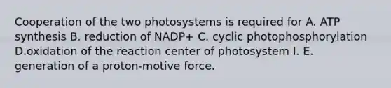 Cooperation of the two photosystems is required for A. ATP synthesis B. reduction of NADP+ C. cyclic photophosphorylation D.oxidation of the reaction center of photosystem I. E. generation of a proton-motive force.