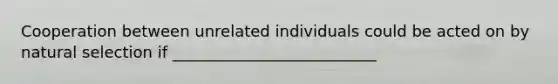 Cooperation between unrelated individuals could be acted on by natural selection if __________________________