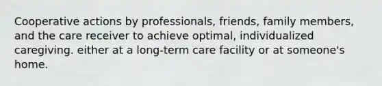 Cooperative actions by professionals, friends, family members, and the care receiver to achieve optimal, individualized caregiving. either at a long-term care facility or at someone's home.