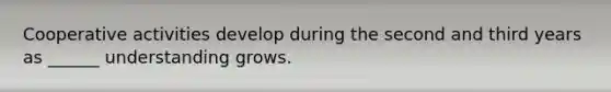 Cooperative activities develop during the second and third years as ______ understanding grows.
