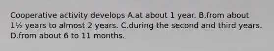 Cooperative activity develops A.at about 1 year. B.from about 1½ years to almost 2 years. C.during the second and third years. D.from about 6 to 11 months.