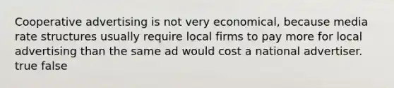 Cooperative advertising is not very economical, because media rate structures usually require local firms to pay more for local advertising than the same ad would cost a national advertiser. true false