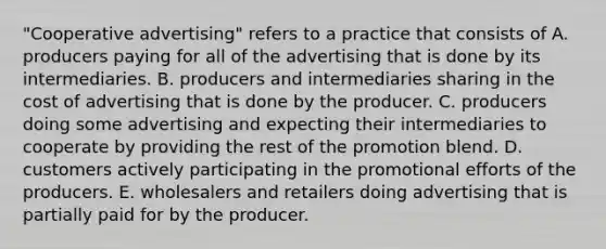 "Cooperative advertising" refers to a practice that consists of A. producers paying for all of the advertising that is done by its intermediaries. B. producers and intermediaries sharing in the cost of advertising that is done by the producer. C. producers doing some advertising and expecting their intermediaries to cooperate by providing the rest of the promotion blend. D. customers actively participating in the promotional efforts of the producers. E. wholesalers and retailers doing advertising that is partially paid for by the producer.