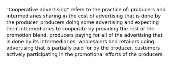 "Cooperative advertising" refers to the practice of: producers and intermediaries sharing in the cost of advertising that is done by the producer. producers doing some advertising and expecting their intermediaries to cooperate by providing the rest of the promotion blend. producers paying for all of the advertising that is done by its intermediaries. wholesalers and retailers doing advertising that is partially paid for by the producer. customers actively participating in the promotional efforts of the producers.