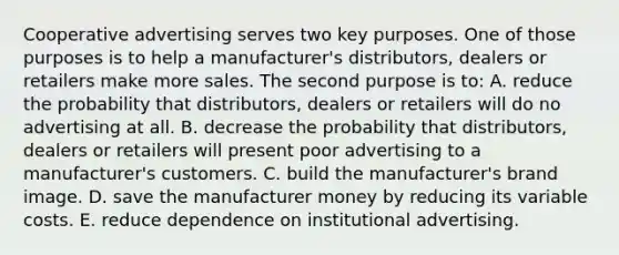 Cooperative advertising serves two key purposes. One of those purposes is to help a manufacturer's distributors, dealers or retailers make more sales. The second purpose is to: A. reduce the probability that distributors, dealers or retailers will do no advertising at all. B. decrease the probability that distributors, dealers or retailers will present poor advertising to a manufacturer's customers. C. build the manufacturer's brand image. D. save the manufacturer money by reducing its variable costs. E. reduce dependence on institutional advertising.