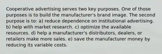 Cooperative advertising serves two key purposes. One of those purposes is to build the manufacturer's brand image. The second purpose is to: a) reduce dependence on institutional advertising. b) help with market research. c) optimize the available resources. d) help a manufacturer's distributors, dealers, or retailers make more sales. e) save the manufacturer money by reducing its variable costs.