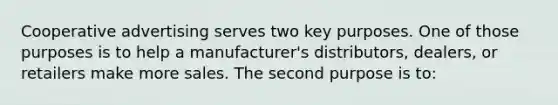 Cooperative advertising serves two key purposes. One of those purposes is to help a manufacturer's distributors, dealers, or retailers make more sales. The second purpose is to: