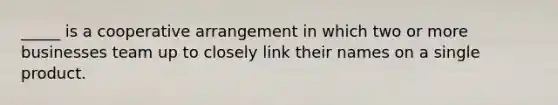 _____ is a cooperative arrangement in which two or more businesses team up to closely link their names on a single product.