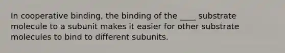 In cooperative binding, the binding of the ____ substrate molecule to a subunit makes it easier for other substrate molecules to bind to different subunits.