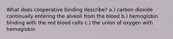 What does cooperative binding describe? a.) carbon dioxide continually entering the alveoli from the blood b.) hemoglobin binding with the red blood cells c.) the union of oxygen with hemoglobin