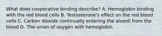 What does cooperative binding describe? A. Hemoglobin binding with the red blood cells B. Testosterone's effect on the red blood cells C. Carbon dioxide continually entering the alveoli from the blood D. The union of oxygen with hemoglobin