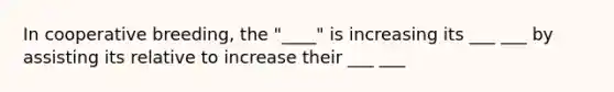 In cooperative breeding, the "____" is increasing its ___ ___ by assisting its relative to increase their ___ ___