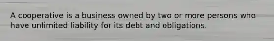 A cooperative is a business owned by two or more persons who have un<a href='https://www.questionai.com/knowledge/kave9bsmoD-limited-liability' class='anchor-knowledge'>limited liability</a> for its debt and obligations.