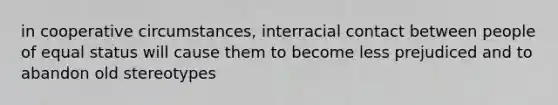 in cooperative circumstances, interracial contact between people of equal status will cause them to become less prejudiced and to abandon old stereotypes