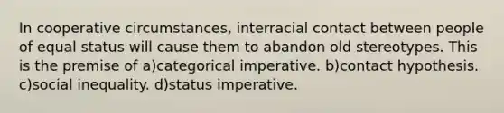 In cooperative circumstances, interracial contact between people of equal status will cause them to abandon old stereotypes. This is the premise of a)categorical imperative. b)contact hypothesis. c)social inequality. d)status imperative.