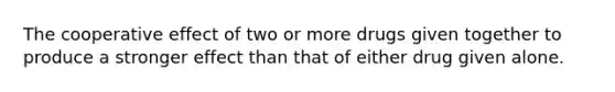 The cooperative effect of two or more drugs given together to produce a stronger effect than that of either drug given alone.