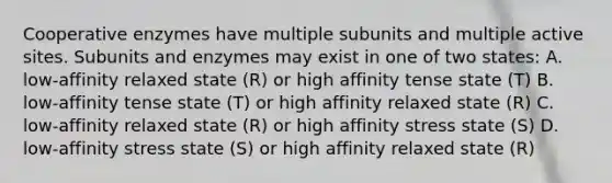 Cooperative enzymes have multiple subunits and multiple active sites. Subunits and enzymes may exist in one of two states: A. low-affinity relaxed state (R) or high affinity tense state (T) B. low-affinity tense state (T) or high affinity relaxed state (R) C. low-affinity relaxed state (R) or high affinity stress state (S) D. low-affinity stress state (S) or high affinity relaxed state (R)