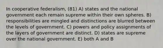 In cooperative federalism, (81) A) states and the national government each remain supreme within their own spheres. B) responsibilities are mingled and distinctions are blurred between the levels of government. C) powers and policy assignments of the layers of government are distinct. D) states are supreme over the national government. E) both A and B