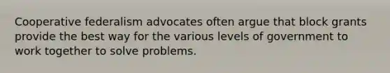 Cooperative federalism advocates often argue that block grants provide the best way for the various levels of government to work together to solve problems.