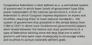 Cooperative federalism is best defined as a. a centralized system of government in which lower levels of government have little power independent of the national government b. a form of federalism in which Congress imposes legislation on states and localities, requiring them to meet national standards c. the system of government that prevailed in the United States from 1789 to 1937 in which most fundamental governmental powers were shared between the federal and state governments d. a type of federalism existing since the New Deal era in which grants-in-aid have been used strategically to encourage states and localities to pursue nationally defined goals